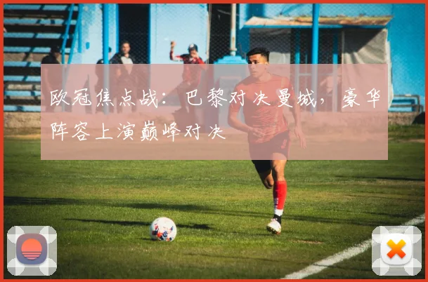 欧冠焦点战：巴黎对决曼城，豪华阵容上演巅峰对决