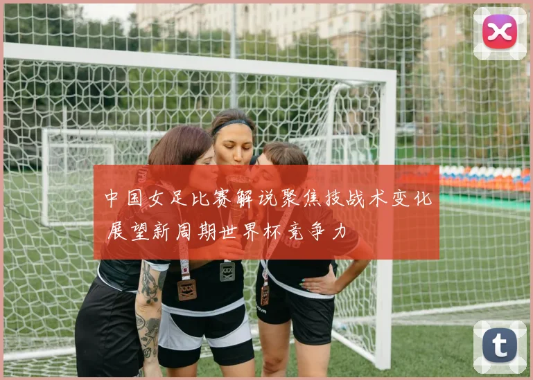 中国女足比赛解说聚焦技战术变化 展望新周期世界杯竞争力