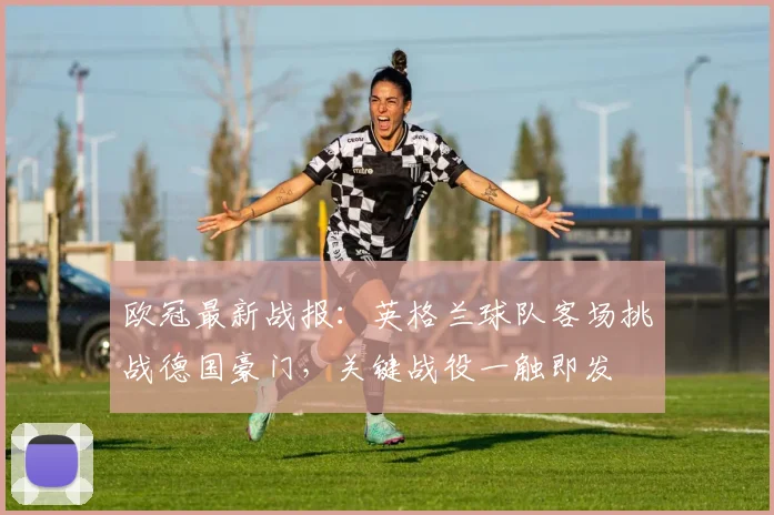 欧冠最新战报：英格兰球队客场挑战德国豪门，关键战役一触即发