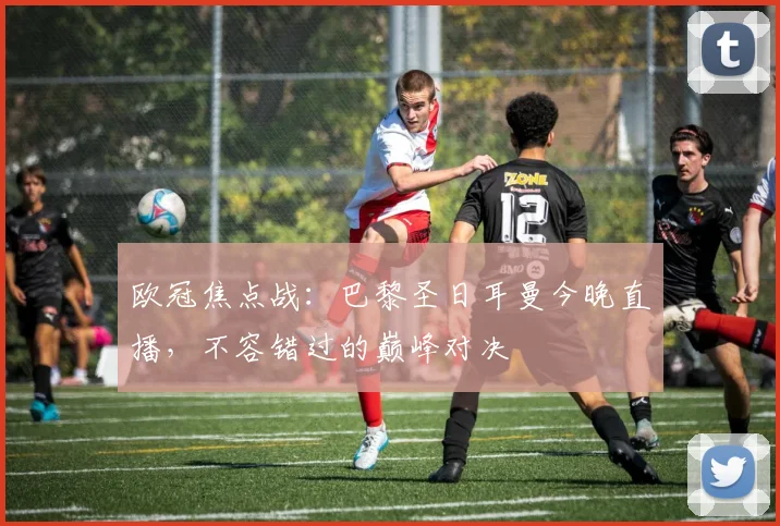 欧冠焦点战：巴黎圣日耳曼今晚直播，不容错过的巅峰对决