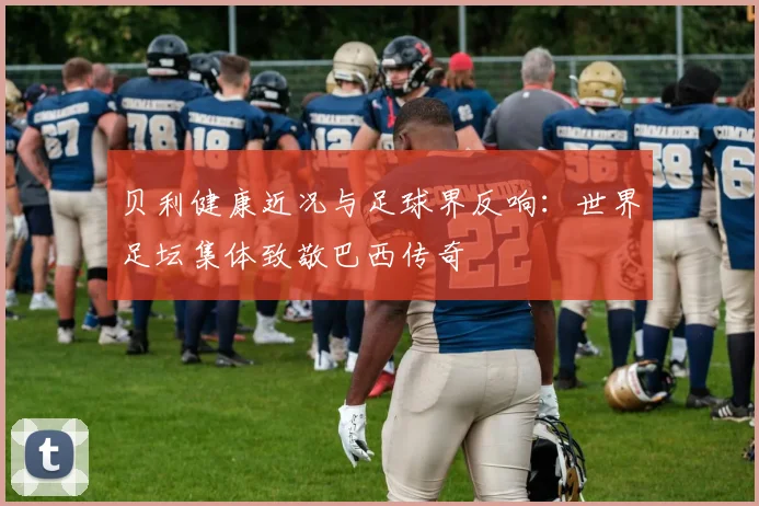 贝利健康近况与足球界反响:世界足坛集体致敬巴西传奇