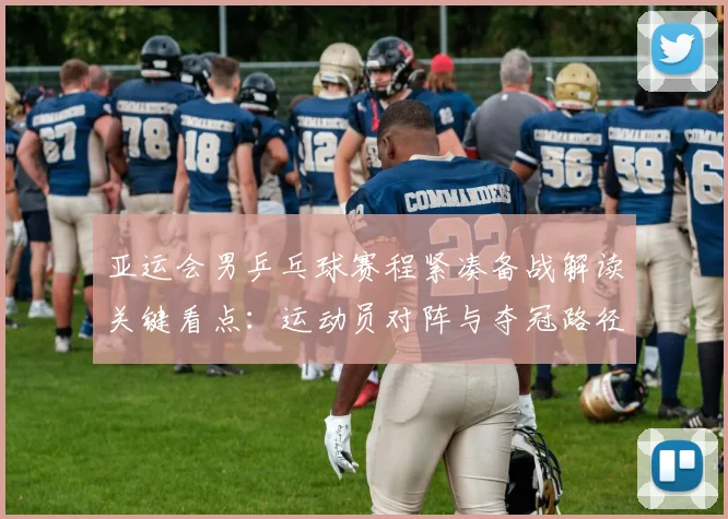 亚运会男乒乓球赛程紧凑备战解读关键看点：运动员对阵与夺冠路径