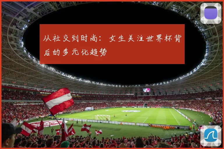 从社交到时尚：女生关注世界杯背后的多元化趋势