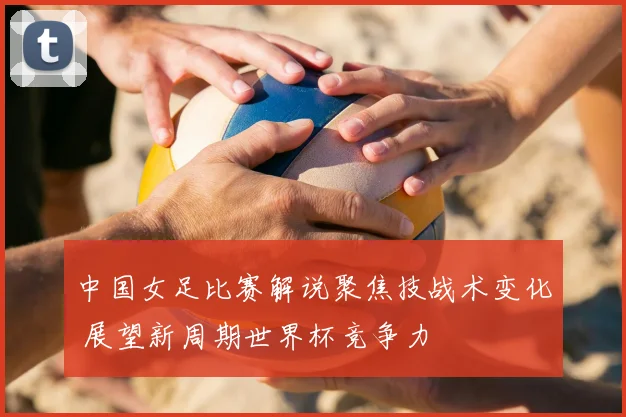 中国女足比赛解说聚焦技战术变化 展望新周期世界杯竞争力