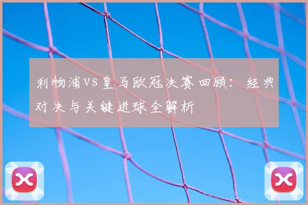 利物浦vs皇马欧冠决赛回顾：经典对决与关键进球全解析