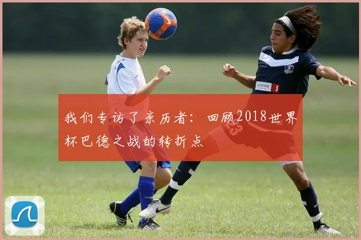 我们专访了亲历者：回顾2018世界杯巴德之战的转折点