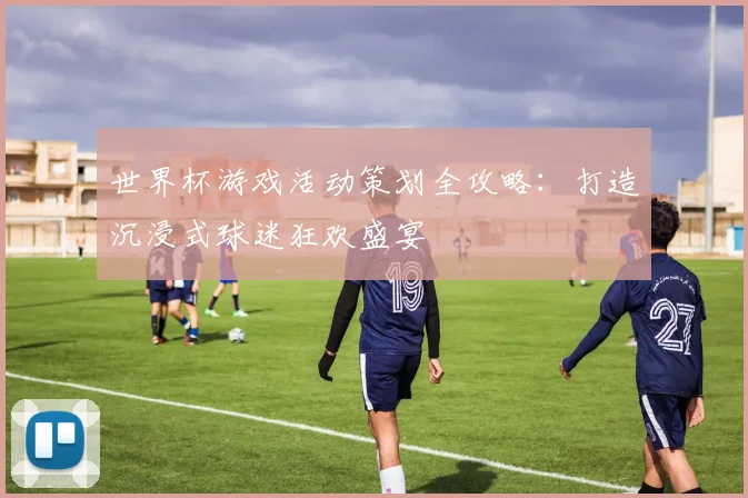 世界杯游戏活动策划全攻略：打造沉浸式球迷狂欢盛宴