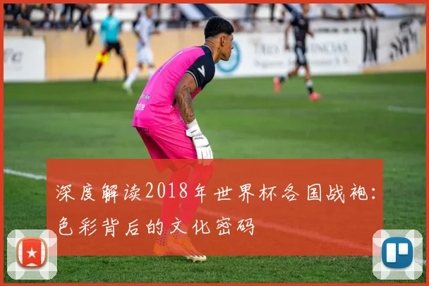 深度解读2018年世界杯各国战袍：色彩背后的文化密码