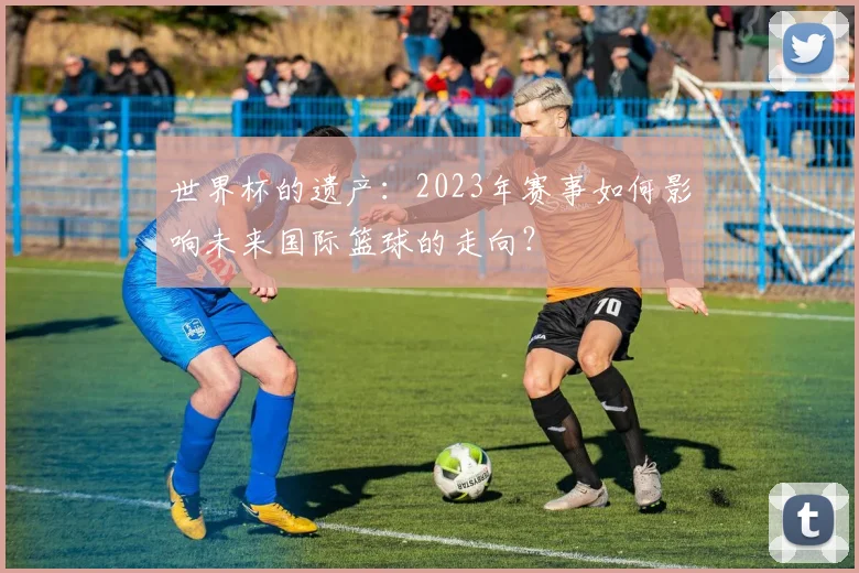 世界杯的遗产：2023年赛事如何影响未来国际篮球的走向？