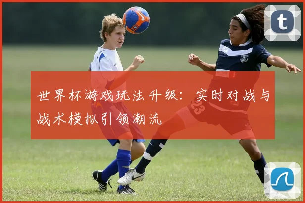 世界杯游戏玩法升级：实时对战与战术模拟引领潮流