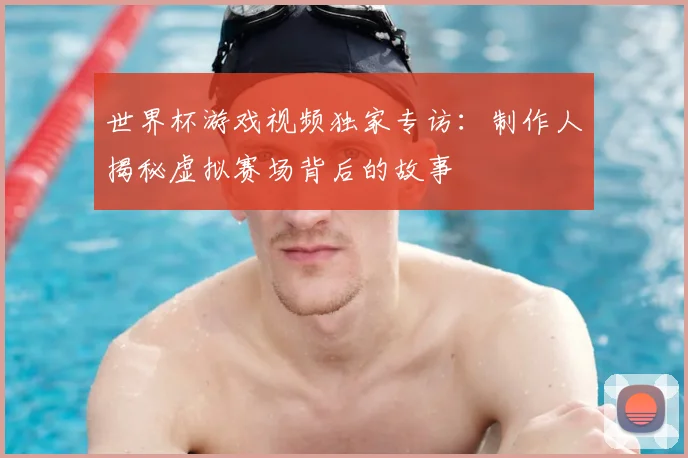 世界杯游戏视频独家专访：制作人揭秘虚拟赛场背后的故事