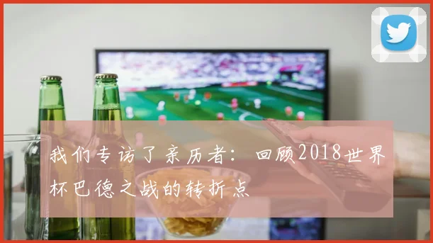 我们专访了亲历者：回顾2018世界杯巴德之战的转折点