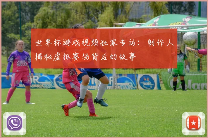 世界杯游戏视频独家专访：制作人揭秘虚拟赛场背后的故事