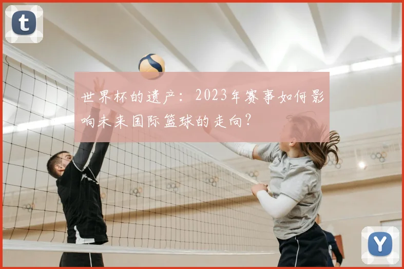 世界杯的遗产：2023年赛事如何影响未来国际篮球的走向？