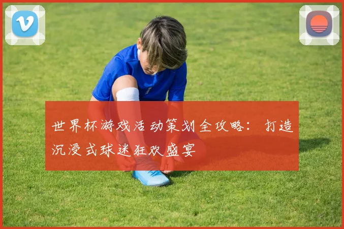 世界杯游戏活动策划全攻略：打造沉浸式球迷狂欢盛宴