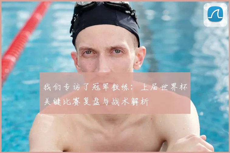 我们专访了冠军教练：上届世界杯关键比赛复盘与战术解析